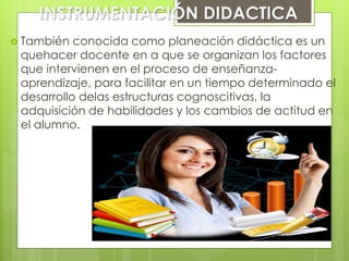 INSTRUMENTACIÓN DIDACTICA
 También conocida como planeación didáctica es un
quehacer docente en a que se organizan los factores
que intervienen en el proceso de enseñanza-
aprendizaje, para facilitar en un tiempo determinado el
desarrollo delas estructuras cognoscitivas, la
adquisición de habilidades y los cambios de actitud en
el alumno.
 