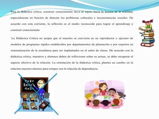 Para la didáctica crítica, construir conocimiento lleva al sujeto hacia la lectura de la realidad,
especialmente en función de detectar los problemas culturales e inconsistencias sociales. De
acuerdo con esta corriente, la reflexión es el medio reconocido para lograr el aprendizaje y
construir conocimiento
La Didáctica Crítica no acepta que el maestro se convierta en un reproductor o ejecutor de
modelos de programas rígidos establecidos por departamentos de planeación o por expertos en
sistematización de la enseñanza para ser implantados en el salón de clases. De acuerdo con la
didáctica crítica, maestros y alumnos deben de reflexionar sobre su actuar, se debe recuperar el
aspecto afectivo de la relación. La orientación de la didáctica crítica, plantea un cambio en la
relación maestro-alumno para romper con la relación de dependencia.
 