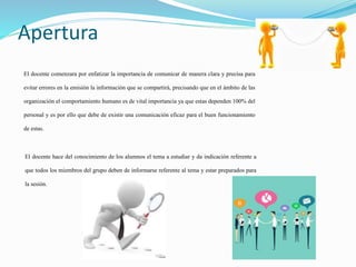 Apertura
El docente comenzara por enfatizar la importancia de comunicar de manera clara y precisa para
evitar errores en la emisión la información que se compartirá, precisando que en el ámbito de las
organización el comportamiento humano es de vital importancia ya que estas dependen 100% del
personal y es por ello que debe de existir una comunicación eficaz para el buen funcionamiento
de estas.
El docente hace del conocimiento de los alumnos el tema a estudiar y da indicación referente a
que todos los miembros del grupo deben de informarse referente al tema y estar preparados para
la sesión.
 