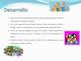 Desarrollo
 Todos los alumnos del aula deberán tener por lo menos una participación en la sesión la
cual el docente se encargara de registrar.
 En la sesión siguiente la misma dinámica el grupo en forma de herradura y el docente
procede a reforzar los conocimientos de la sesión anterior dando continuación al tema.
 Se abre una sesión de preguntas de alumnos a docentes, en donde tendrán toda la
oportunidad de resolver sus dudas y enriquecer el tema con los conocimientos del
docente.
 aclaradas las dudas el docente procede a finalizar el tema corroborando que no exista
duda alguna con respecto a él tema.
 