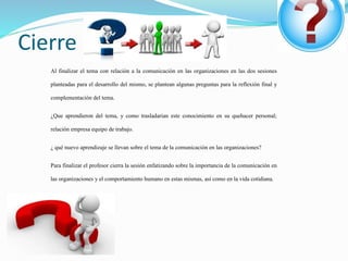 Cierre
Al finalizar el tema con relación a la comunicación en las organizaciones en las dos sesiones
planteadas para el desarrollo del mismo, se plantean algunas preguntas para la reflexión final y
complementación del tema.
¿Que aprendieron del tema, y como trasladarían este conocimiento en su quehacer personal;
relación empresa equipo de trabajo.
¿ qué nuevo aprendizaje se llevan sobre el tema de la comunicación en las organizaciones?
Para finalizar el profesor cierra la sesión enfatizando sobre la importancia de la comunicación en
las organizaciones y el comportamiento humano en estas mismas, así como en la vida cotidiana.
 