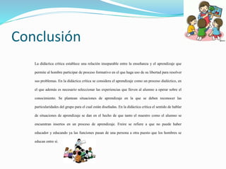 Conclusión
La didáctica crítica establece una relación inseparable entre la enseñanza y el aprendizaje que
permite al hombre participar de proceso formativo en el que haga uso de su libertad para resolver
sus problemas. En la didáctica crítica se considera el aprendizaje como un proceso dialéctico, en
el que además es necesario seleccionar las experiencias que lleven al alumno a operar sobre el
conocimiento. Se plantean situaciones de aprendizaje en la que se deben reconocer las
particularidades del grupo para el cual están diseñadas. En la didáctica crítica el sentido de hablar
de situaciones de aprendizaje se dan en el hecho de que tanto el maestro como el alumno se
encuentran insertos en un proceso de aprendizaje. Freire se refiere a que no puede haber
educador y educando ya las funciones pasan de una persona a otra puesto que los hombres se
educan entre sí.
 