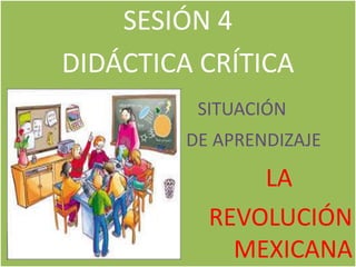 SESIÓN 4
DIDÁCTICA CRÍTICA
SITUACIÓN
DE APRENDIZAJE
LA
REVOLUCIÓN
MEXICANA
 