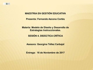 MAESTRIA EN GESTIÓN EDUCATIVA
Presenta: Fernando Azcona Cortés
Materia: Modelo de Diseño y Desarrollo de
Estrategias Instruccionales.
SESIÓN 4. DIDÁCTICA CRÍTICA
Asesora: Georgina Téllez Carbajal
Entrega: 16 de Noviembre de 2017
 
