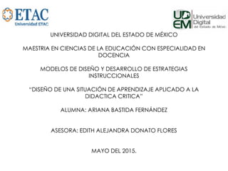 UNIVERSIDAD DIGITAL DEL ESTADO DE MÉXICO
MAESTRIA EN CIENCIAS DE LA EDUCACIÓN CON ESPECIALIDAD EN
DOCENCIA
MODELOS DE DISEÑO Y DESARROLLO DE ESTRATEGIAS
INSTRUCCIONALES
“DISEÑO DE UNA SITUACIÓN DE APRENDIZAJE APLICADO A LA
DIDACTICA CRITICA”
ALUMNA: ARIANA BASTIDA FERNÁNDEZ
ASESORA: EDITH ALEJANDRA DONATO FLORES
MAYO DEL 2015.
 