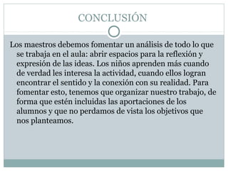 CONCLUSIÓN
Los maestros debemos fomentar un análisis de todo lo que
se trabaja en el aula: abrir espacios para la reflexión y
expresión de las ideas. Los niños aprenden más cuando
de verdad les interesa la actividad, cuando ellos logran
encontrar el sentido y la conexión con su realidad. Para
fomentar esto, tenemos que organizar nuestro trabajo, de
forma que estén incluidas las aportaciones de los
alumnos y que no perdamos de vista los objetivos que
nos planteamos.
 