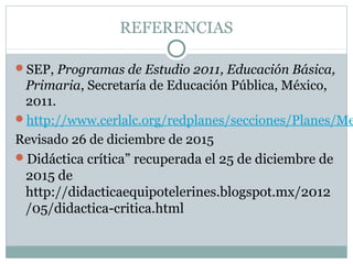 REFERENCIAS
SEP, Programas de Estudio 2011, Educación Básica,
Primaria, Secretaría de Educación Pública, México,
2011.
http://www.cerlalc.org/redplanes/secciones/Planes/Me
Revisado 26 de diciembre de 2015
Didáctica crítica” recuperada el 25 de diciembre de
2015 de
http://didacticaequipotelerines.blogspot.mx/2012
/05/didactica-critica.html
 