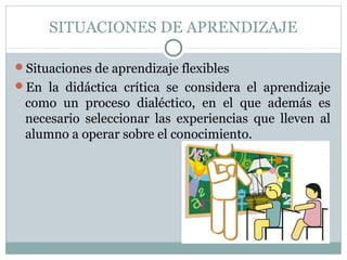 SITUACIONES DE APRENDIZAJE
Situaciones de aprendizaje flexibles
En  la  didáctica  crítica  se  considera  el  aprendizaje 
como  un  proceso  dialéctico,  en  el  que  además  es 
necesario  seleccionar  las  experiencias  que  lleven  al 
alumno a operar sobre el conocimiento.
 