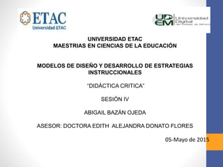 UNIVERSIDAD ETAC
MAESTRIAS EN CIENCIAS DE LA EDUCACIÓN
MODELOS DE DISEÑO Y DESARROLLO DE ESTRATEGIAS
INSTRUCCIONALES
“DIDÁCTICA CRITICA”
SESIÓN IV
ABIGAIL BAZÁN OJEDA
ASESOR: DOCTORA EDITH ALEJANDRA DONATO FLORES
05-Mayo de 2015
 