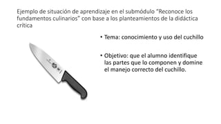 Ejemplo de situación de aprendizaje en el submódulo “Reconoce los
fundamentos culinarios” con base a los planteamientos de la didáctica
crítica
• Tema: conocimiento y uso del cuchillo
• Objetivo: que el alumno identifique
las partes que lo componen y domine
el manejo correcto del cuchillo.
 