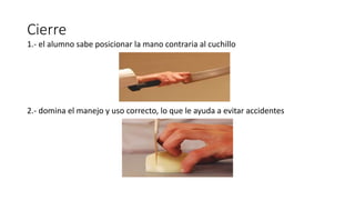 Cierre
1.- el alumno sabe posicionar la mano contraria al cuchillo
2.- domina el manejo y uso correcto, lo que le ayuda a evitar accidentes
 