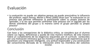Evaluación
• La evaluación no puede ser objetiva porque no puede prescindirse la influencia
del profesor, según Pansza, Morán y Pérez (2005) dicen que “la evaluación es un
proceso que permite reflexionar al participante sobre su propio proceso de
aprender, a la vez que permite confrontar este proceso con el seguido por los
demás miembros del grupo y la manera como el grupo percibió su propio
proceso”
Conclusión
Con base a las concepciones de la didáctica critica, se considera que el alumno
valore sus logros, deficiencias y pueda de esta manera rectificar; de esta manera
habrá un cumplimiento de las exigencias requeridas por el currículo conducidos
por una motivación intrínseca que los movilice a apropiarse de experiencias que le
garanticen una integración inteligente, una actitud responsable y una construcción
del conocimiento derivada de la interacción entre los miembros del colectivo
escolar.
 
