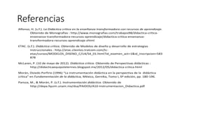 Referencias
Alfonso, H. (s.f.). La Didáctica crítica en la enseñanza transformadora con recursos de aprendizaje.
Obtenido de Monografías : http://www.monografias.com/trabajos98/didactica-critica-
ensenanza-transformadora-recursos-aprendizaje/didactica-critica-ensenanza-
transformadora-recursos-aprendizaje.shtml
ETAC. (s.f.). Didáctica crítica. Obtenido de Modelos de diseño y desarrollo de estrategias
instruccionales : http://etac.clientes.tralcom.com/tc-
etac/cursos/MODELOS_DISENO_C/U4/S4_01.html?id_examen_act=1&id_inscripcion=583
878
McLaren, P. (10 de mayo de 2012). Didáctica crítica. Obtenido de Perspectivas didácticas :
http://didacticaequipotelerines.blogspot.mx/2012/05/didactica-critica.html
Morán, Oviedo Porfirio (1996) “La instrumentación didáctica en la perspectiva de la didáctica
crítica” en Fundamentación de la didáctica, México, Gernika, Tomo I, 6ª edición, pp. 180-196.
Pansza, M., & Morán, P. (s.f.). Instrumentación didáctica. Obtenido de
http://depa.fquim.unam.mx/dsa/PAIDOS/A10-Instrumentacion_Didactica.pdf
 