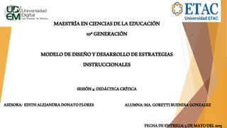 MAESTRÍAENCIENCIASDELAEDUCACIÓN
10ªGENERACIÓN
MODELODEDISEÑOYDESARROLLODEESTRATEGIAS
INSTRUCCIONALES
SESIÓN4:DIDÁCTICACRÍTICA
FECHADEENTREGA:5DEMAYODEL2015
ASESORA: EDITHALEJANDRADONATOFLORES ALUMNA:MA.GORETTIBUENDIAGONZALEZ
 