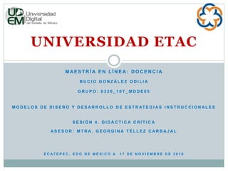 UNIVERSIDAD ETAC
M AE S T R Í A E N L Í N E A: D O C E N C I A
B U C I O G O N Z Á L E Z O D I L I A
G R U P O : 6 3 2 6 _ 1 0 T _ M D D E 0 5
M O D E L O S D E D I S E Ñ O Y D E S A R R O L L O D E E S T R AT E G I A S I N S T R U C C I O N A L E S
S E S I Ó N 4 . D I D Á C T I C A C R Í T I C A
A S E S O R : M T R A . G E O R G I N A T É L L E Z C A R B A J A L
E C A T E P E C , E D O D E M É X I C O A 1 7 D E N O V I E M B R E D E 2 0 1 6
 