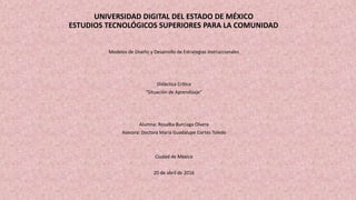 UNIVERSIDAD DIGITAL DEL ESTADO DE MÉXICO
ESTUDIOS TECNOLÓGICOS SUPERIORES PARA LA COMUNIDAD
Modelos de Diseño y Desarrollo de Estrategias Instruccionales
Didáctica Crítica
“Situación de Aprendizaje”
Alumna: Rosalba Burciaga Olvera
Asesora: Doctora María Guadalupe Cortés Toledo
Ciudad de México
20 de abril de 2016
 