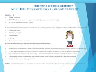 10
SESIÓN: 1
 TIEMPO: 50 MINUTOS
 PRODUCTOS: Dibujos representando a lo que juegan con sus papás, los juegos que conoce y los lugares donde juega.
 RECURSOS: Hojas blancas, colores, lápiz, y plumones.
Se abrirá la temática por medio de una conversación con los alumnos sobre que le gusta jugar, las personas con quien juega y lugares donde juega; con el apoyo de las siguientes interrogantes:
 ¿Tus papás juegan contigo?
 ¿A qué hora juegan contigo?
 ¿Qué juegos conoces?
 ¿A qué juegan?
 ¿Te gustaría que tus papás jugaran más contigo?
Se escribirán las respuestas en el pizarrón y se les pedirá que vayan escribiendo o dibujando sus respuestas.
 Posteriormente se analizarán las respuestas de manera grupal para concentrar las constantes que se presenten.
 Se formarán equipos de cuatro integrantes y tomando en cuenta las respuestas de las interrogantes anteriores, identificarán los juegos que realizan la mayoría de los niños de su equipo.
 Con base al juego destacado, plantearán en equipos con al menos tres interrogantes para investigar con sus papás sobre los juegos que jugaban ellos o siguen jugando.
 Cada equipo dará a conocer las preguntas que les interesa investigar y así mismo se delimitará el tema de investigación por medio de una selección de las mismas.
 Ya determinadas las preguntas a investigar de manera grupal redactarán la pregunta del tema a investigar (A qué jugabas papá y mamá cuándo eran pequeños?
 Se trabajara en el patio con juegos que propongas los alumnos.
TAREA: De manera individual investigar en casa preguntándoles a sus padres lo que jugaban, realizando un dibujo sobre su investigación. Traer periódicos, revistas e imágenes de juegos.
Momentos y acciones a emprender
APRETURA: Primera aproximación al objeto de conocimiento
 