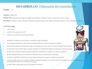 11
DESARROLLO: Elaboración del conocimiento
SESIÓN: 2
TIEMPO: 50 MINUTOS
PRODUCTOS: Compendio de los juegos investigados por los alumnos con dibujo o recortes e instrucción de cómo es el juego.
RECURSOS: Periódicos, revistas, información obtenida de sus padres, hojas de color y blancas, marcadores, plumines, colores, engrapadora e imágenes.
ACTIVIDAD: Jugar
 ¿Qué es jugar?
 ¿Cuáles son los juegos que conoces?
 ¿Cuáles son las zonas de recreación de la localidad?.
 Retomando los equipos de la sesión anterior, recordarán los juegos comentados.
 Con el material solicitado en la sesión anterior, por equipos elaboran un cartel con los juegos investigados.
 Posteriormente redactarán una definición de juego, la cual tendrá que ser clara, acorde y concisa al vocabulario de los alumnos.
 Se supervisará el desarrollo del trabajo en equipos apoyando con la resolución de dudas que se presenten al interior de cada uno.
 Posteriormente cada equipo explicará al grupo su definición contrastando sus resultados con la de otros compañeros.
 De manera grupal elaborarán una sola definición tomando en cuenta las aportaciones de cada equipo.
 Escribirán en hojas blancas la definición de juego adecuada al igual que los juegos investigados con ilustración.
 Con las actividades anteriores se formará por equipo un compendio de juegos, este llevará los datos de los integrantes así como una carátula para el
mismo que posteriormente será revisado por el otro grupo.
 Se saldrá al patio a jugar algunos juegos investigados por los alumnos.
 