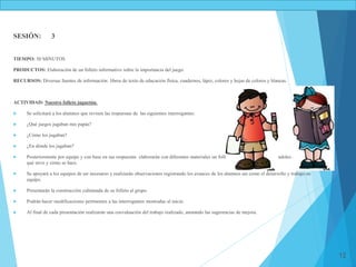 12
SESIÓN: 3
TIEMPO: 50 MINUTOS
PRODUCTOS: Elaboración de un folleto informativo sobre la importancia del juego.
RECURSOS: Diversas fuentes de información: libros de texto de educación física, cuadernos, lápiz, colores y hojas de colores y blancas.
ACTIVIDAD: Nuestro folleto juguetón.
 Se solicitará a los alumnos que revisen las respuestas de las siguientes interrogantes:
 ¿Qué juegos jugaban mis papás?
 ¿Cómo los jugaban?
 ¿En dónde los jugaban?
 Posteriormente por equipo y con base en sus respuestas elaborarán con diferentes materiales un folleto sobre el juego, explicándoles qué es, para
qué sirve y cómo se hace.
 Se apoyará a los equipos de ser necesario y realizarán observaciones registrando los avances de los alumnos así como el desarrollo y trabajo en
equipo.
 Presentarán la construcción culminada de su folleto al grupo.
 Podrán hacer modificaciones pertinentes a las interrogantes mostradas al inicio.
 Al final de cada presentación realizarán una coevaluación del trabajo realizado, anotando las sugerencias de mejora.
 