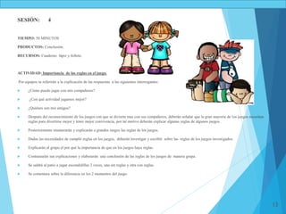 13
SESIÓN: 4
TIEMPO: 50 MINUTOS
PRODUCTOS: Conclusión.
RECURSOS: Cuaderno lápiz y folleto.
ACTIVIDAD: Importancia de las reglas en el juego.
Por equipos se referirán a la explicación de las respuestas a las siguientes interrogantes:
 ¿Cómo puedo jugar con mis compañeros?
 ¿Con qué actividad jugamos mejor?
 ¿Quiénes son mis amigos?
 Después del reconocimiento de los juegos con que se divierte mas con sus compañeros, deberán señalar que la gran mayoría de los juegos necesitan
reglas para divertirse mejor y tener mejor convivencia, por tal motivo deberán explicar algunas reglas de algunos juegos.
 Posteriormente enumerarán y explicarán a grandes rasgos las reglas de los juegos.
 Dadas las necesidades de cumplir reglas en los juegos, deberán investigar y escribir sobre las reglas de los juegos investigados.
 Explicarán al grupo el por qué la importancia de que en los juegos haya reglas.
 Contrastarán sus explicaciones y elaborarán una conclusión de las reglas de los juegos de manera grupa.
 Se saldrá al patio a jugar escondidillas 2 veces, una sin reglas y otra con reglas.
 Se comentara sobre la diferencia en los 2 momentos del juego.
 