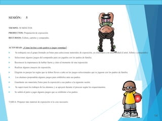 14
SESIÓN: 5
TIEMPO: 50 MINUTOS
PRODUCTOS: Preparación de exposición.
RECURSOS: Folleto, carteles y compendio.
ACTIVIDAD: ¿Cómo invitar a mis padres a jugar conmigo?
 Se trabajará con el grupo formado en binas para seleccionar materiales de exposición, ya elaborados con anterioridad (Cartel, folleto y compendio)
 Seleccionar algunos juegos del compendio para ser jugados con los padres de familia.
 Reconocer la importancia de hablar fuerte y claro al momento de una exposición.
 Realizar algunos ensayos de exposición.
 Elegirán en parejas las reglas que se deben llevar a cabo en los juegos seleccionados que se jugaran con los padres de familia.
 Los alumnos propondrán algunos juegos para exhibirlos ante sus padres.
 Guardarán sus materiales listos para la exposición a sus padres a la siguiente sesión.
 Se supervisará los trabajos de los alumnos y se apoyará durante el proceso según los requerimientos.
 Se saldrá al patio a jugar algunos juegos que se exhibirán a los padres.
TAREA: Preparar más material de exposición si lo cree necesario.
 