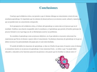 18
Conclusiones
Concluyo que la didáctica critica, nos permite a que el alumno obtenga un conocimiento a través de una
enseñanza-aprendizaje. Es importante que los alumnos de desenvuelvan en un entornos social, cultural y natural para
que así puedan tener un conocimiento enriquecido.
En la perspectiva de la didáctica crítica, el énfasis del aprendizaje se centra más en el proceso que en el
resultado. Establece una relación inseparable entre la enseñanza y el aprendizaje que permite al hombre participar de
proceso formativo en el que haga uso de su libertad para resolver sus problemas.
Se considera el aprendizaje como un proceso dialéctico, en el que además es necesario seleccionar las
experiencias que lleven al alumno a operar sobre el conocimiento. Se plantean situaciones de aprendizaje en la que se
deben reconocer las particularidades del grupo para el cual están diseñadas.
El sentido de hablar de situaciones de aprendizaje, se dan en el hecho de que tanto el maestro como el alumno
se encuentran insertos en un proceso de aprendizaje. Como menciona Freire, se refiere a que “no puede haber
educador y educando ya las funciones pasan de una persona a otra puesto que los hombres se educan entre sí”.
 