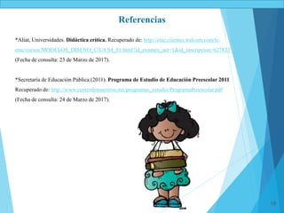 19
Referencias
*Aliat, Universidades. Didáctica crítica. Recuperado de: http://etac.clientes.tralcom.com/tc-
etac/cursos/MODELOS_DISENO_C/U4/S4_01.html?id_examen_act=1&id_inscripcion=627833
(Fecha de consulta: 23 de Marzo de 2017).
*Secretaría de Educación Pública (2011). Programa de Estudio de Educación Preescolar 2011
Recuperado de: http://www.centrodemaestros.mx/programas_estudio/ProgramaPreescolar.pdf
(Fecha de consulta: 24 de Marzo de 2017).
 