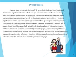 8
Se observa que los padres de familia de 3° de preescolar del Jardín de Niños “República de
Kenia” no dan importancia a las actividades lúdicas que se realizan en clase de educación física, lo que
obstaculiza el trabajo con los alumnos en este aspecto. Por tal motivo es importante dar a conocer a los
padres por medio de exposiciones por parte de los alumnos apoyados con carteles, folletos y dibujos la
importancia que tiene el juego en su aprendizaje, concientizándolos que el jugar es conocer y conocerse,
vivir experiencias, convivir con otros, expresar emociones, comunicar sueños, deseos e ilusiones, que al
jugar se tiene la posibilidad de mezclar la realidad con la fantasía, mediante el niñas y niños ponen en
práctica su imaginación, desarrollan su creatividad para inventar juegos y juguetes, resolver problemas y
crear ambientes que les permitan divertirse, que pueden representar la vida adulta y decidir qué papel quieren
jugar en ella, jugando pueden enfrentarse a situaciones difíciles, inesperadas o angustiantes y buscar diversas
soluciones que pueden probar en un espacio sin riesgo como lo es el juego.
Problemática
 
