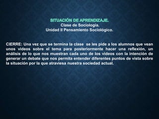 Clase de Sociología.
Unidad II Pensamiento Sociológico.
CIERRE: Una vez que se termina la clase se les pide a los alumnos que vean
unos videos sobre el tema para posteriormente hacer una reflexión, un
análisis de lo que nos muestran cada uno de los videos con la intención de
generar un debate que nos permita entender diferentes puntos de vista sobre
la situación por la que atraviesa nuestra sociedad actual.
 
