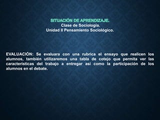 Clase de Sociología.
Unidad II Pensamiento Sociológico.
EVALUACIÓN: Se evaluara con una rubrica el ensayo que realicen los
alumnos, también utilizaremos una tabla de cotejo que permita ver las
características del trabajo a entregar así como la participación de los
alumnos en el debate.
 