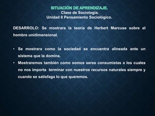 Clase de Sociología.
Unidad II Pensamiento Sociológico.
DESARROLO: Se mostrara la teoría de Herbert Marcuse sobre el
hombre unidimensional.
• Se mostrara como la sociedad se encuentra alineada ante un
sistema que la domina.
• Mostraremos también como somos seres consumistas a los cuales
no nos importa terminar con nuestros recursos naturales siempre y
cuando se satisfaga lo que queremos.
 