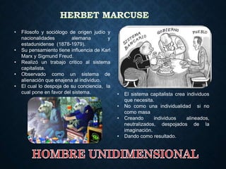 • Filosofo y sociólogo de origen judío y
nacionalidades alemana y
estadunidense (1878-1979).
• Su pensamiento tiene influencia de Karl
Marx y Sigmund Freud.
• Realizó un trabajo critico al sistema
capitalista.
• Observado como un sistema de
alienación que enajena al individuo.
• El cual lo despoja de su conciencia, la
cual pone en favor del sistema. • El sistema capitalista crea individuos
que necesita.
• No como una individualidad si no
como masa
• Creando individuos alineados,
neutralizados, despojados de la
imaginación.
• Dando como resultado.
 