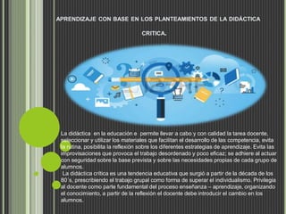 APRENDIZAJE CON BASE EN LOS PLANTEAMIENTOS DE LA DIDÁCTICA
CRITICA.
La didáctica en la educación e permite llevar a cabo y con calidad la tarea docente,
seleccionar y utilizar los materiales que facilitan el desarrollo de las competencia, evita
la rutina, posibilita la reflexión sobre los diferentes estrategias de aprendizaje. Evita las
improvisaciones que provoca el trabajo desordenado y poco eficaz; se adhiere al actuar
con seguridad sobre la base prevista y sobre las necesidades propias de cada grupo de
alumnos.
La didáctica crítica es una tendencia educativa que surgió a partir de la década de los
80´s, prescribiendo el trabajo grupal como forma de superar el individualismo. Privilegia
al docente como parte fundamental del proceso enseñanza – aprendizaje, organizando
el conocimiento, a partir de la reflexión el docente debe introducir el cambio en los
alumnos.
 