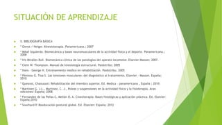 SITUACIÓN DE APRENDIZAJE
 X. BIBLIOGRAFÍA BÁSICA
 * Genot / Neiger. Kinesioterapia. Panamericana.; 2007
 * Mikel Izquierdo. Biomecánica y bases neuromusculares de la actividad física y el deporte. Panamericana.;
2008
 * Iris Miralles Rull. Biomecánica clínica de las patologías del aparato locomotor. Elsevier Masson; 2007.
 * Clem W. Thompson. Manual de kinesiología estructural. Paidotribo; 2005
 * Hans – George H. Entrenamiento medico en rehabilitación. Paidotribu. 2005
 * Péninou G. Tixa S. Las tensiones musculares: del diagnóstico al tratamiento. Elsevier – Masson. España;
2010
 * Quesnot, Chanussot: Rehabilitación del miembro superior. Ed. Medica – panamericana , España ; 2010
 * Martinez G. J.L., Martinez, C. J., Poleas y suspensiones en la actividad física y la fisioterapia. Aran
ediciones: España; 2008
 * Fernandez de las Peñas C, Melián O. A. Cinesiterapia: Bases fisiológicas y aplicación práctica. Ed. Elsevier:
España;2010
 * Souchard P. Reeducación postural global. Ed. Elsevier: España; 2012
 