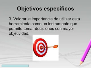Objetivos específicos
3. Valorar la importancia de utilizar esta
herramienta como un instrumento que
permite tomar decisiones con mayor
objetividad.
 