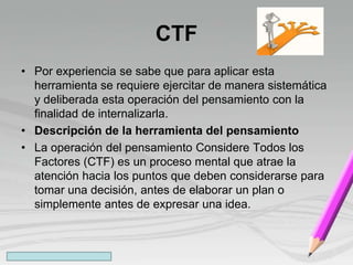 CTF
• Por experiencia se sabe que para aplicar esta
herramienta se requiere ejercitar de manera sistemática
y deliberada esta operación del pensamiento con la
finalidad de internalizarla.
• Descripción de la herramienta del pensamiento
• La operación del pensamiento Considere Todos los
Factores (CTF) es un proceso mental que atrae la
atención hacia los puntos que deben considerarse para
tomar una decisión, antes de elaborar un plan o
simplemente antes de expresar una idea.
 