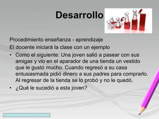 Desarrollo
Procedimiento enseñanza - aprendizaje
El docente iniciará la clase con un ejemplo
• Como el siguiente: Una joven salió a pasear con sus
amigas y vio en el aparador de una tienda un vestido
que le gustó mucho. Cuando regresó a su casa
entusiasmada pidió dinero a sus padres para comprarlo.
Al regresar de la tienda se lo probó y no le quedó.
• ¿Qué le sucedió a esta joven?
 
