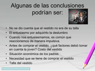 Algunas de las conclusiones
podrían ser:
• No se dio cuenta que el vestido no era de su talla
• El entusiasmo por adquirirlo la deslumbro
• Cuando nos entusiasmamos, es común que
reaccionemos de manera impulsiva.
• Antes de comprar el vestido, ¿qué factores debió tomar
en cuenta la joven? Costo del vestido
• Situación económica de los padres
• Necesidad que se tiene de comprar el vestido
• Talla del vestido
 