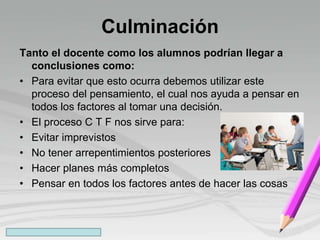 Culminación
Tanto el docente como los alumnos podrían llegar a
conclusiones como:
• Para evitar que esto ocurra debemos utilizar este
proceso del pensamiento, el cual nos ayuda a pensar en
todos los factores al tomar una decisión.
• El proceso C T F nos sirve para:
• Evitar imprevistos
• No tener arrepentimientos posteriores
• Hacer planes más completos
• Pensar en todos los factores antes de hacer las cosas
 