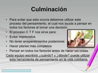 Culminación
• Para evitar que esto ocurra debemos utilizar este
proceso del pensamiento, el cual nos ayuda a pensar en
todos los factores al tomar una decisión.
• El proceso C T F nos sirve para:
• Evitar imprevistos
• No tener arrepentimientos posteriores
• Hacer planes más completos
• Pensar en todos los factores antes de hacer las cosas
Cada equipo escribirá ¿cuándo? y ¿dónde? puede utilizar
esta herramienta de pensamiento en la vida cotidiana.
 