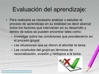 Evaluación del aprendizaje:
• Para realizarla es necesario analizar o estudiar el
proceso de aprendizaje en su totalidad es decir abarcar
todos los factores que intervienen en su desarrollo y
dentro de estos se pueden encontrar tales como:
– Investigar sobre las condiciones que prevalecieron en
el proceso grupal.
– Las situaciones que se dieron al abordar la tarea.
– Las vicisitudes del grupo en términos de
racionalización, evasión y rechazos a la tarea.
 