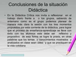 Conclusiones de la situación
Didáctica
• En la Didáctica Crítica nos invita a reflexionar en el
trabajo diario frente a o los grupos, sabiendo de
antemano como es el grupo podemos planear de
manera más clara la sesión con los tres momentos
propuestos por esta corriente de la didáctica, para lograr
que el proceso de enseñanza-aprendizaje se lleve con
éxito con los alumnos este debe ser reflexivo y
propositivo de esta forma se logre la praxis, en otras
palabras que los temas o conocimientos mostrados y
analizados en clase sean útiles y que se practiquen en
la vida cotidiana
 