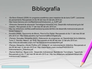 Bibliografía
• -De Bono Edward (2009) Un programa académico para maestros de de bono CoRT. Lecciones
de pensamiento Recuperado el día 09 del mes 03 del año 2015 en:
http://www.trenova.com.mx/files/trenova/Introduccion_a_CoRT.pdf
• -Dirección General de educación Tecnológica Industrial (n/d). Desarrollo motivacional guía del
maestro. Recuperado el día 17 del mes 06 del año 2015 en:
http://es.slideshare.net/MarusiaBriseida/propuesta-del-libro-de-desarrollo-motivacional-para-el-
docen?related=2
• Eduteka (2009). Taxonomía de Bloom. Para la Era Digital. Recuperado el día 11 del mes 08 del
año 2015 en: http://www.eduteka.org/TaxonomiaBloomDigital.php
• -Pansza, González Margarita (2005). Elaboración de programas, en Operatividad de la didáctica.
Tomo 2. Gernika, México, pp. 9-42. Recuperado el día 06 del mes 12 del año 2015 en:
http://infocuib.laborales.unam.mx/~ec10s02b/archivos/data/40/4.pdf
• -Pansza, Margarita y Morán Porfirio (s/f). Unidad III en instrumentación didáctica. Recuperado el
día 06 del mes 12 del año 2015 en: http://depa.fquim.unam.mx/dsa/PAIDOS/A10-
Instrumentacion_Didactica.pdf
• -Ramos Martínez Bigvai (n/d). Desarrollo motivacional. Bachillerato Tecnológico Tapachula.
Recuperado el día 17 del mes 06 del año 2015 en: http://es.slideshare.net/blacam/desarrollo-
motivacional2?related=1
 