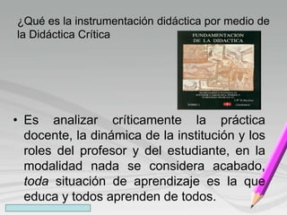 ¿Qué es la instrumentación didáctica por medio de
la Didáctica Crítica
• Es analizar críticamente la práctica
docente, la dinámica de la institución y los
roles del profesor y del estudiante, en la
modalidad nada se considera acabado,
toda situación de aprendizaje es la que
educa y todos aprenden de todos.
 