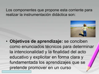 Los componentes que propone esta corriente para
realizar la instrumentación didáctica son:
• Objetivos de aprendizaje: se conciben
como enunciados técnicos para determinar
la intencionalidad y la finalidad del acto
educativo y explicitar en forma clara y
fundamentada los aprendizajes que se
pretende promover en un curso
 