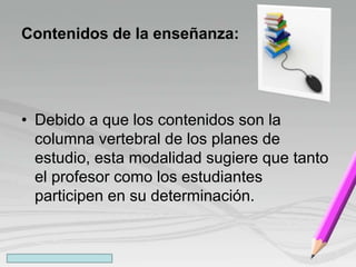 Contenidos de la enseñanza:
• Debido a que los contenidos son la
columna vertebral de los planes de
estudio, esta modalidad sugiere que tanto
el profesor como los estudiantes
participen en su determinación.
 