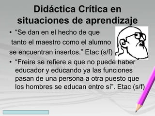 Didáctica Crítica en
situaciones de aprendizaje
• “Se dan en el hecho de que
tanto el maestro como el alumno
se encuentran insertos.” Etac (s/f)
• “Freire se refiere a que no puede haber
educador y educando ya las funciones
pasan de una persona a otra puesto que
los hombres se educan entre sí”. Etac (s/f)
 