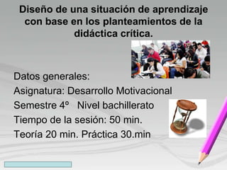 Diseño de una situación de aprendizaje
con base en los planteamientos de la
didáctica crítica.
Datos generales:
Asignatura: Desarrollo Motivacional
Semestre 4º Nivel bachillerato
Tiempo de la sesión: 50 min.
Teoría 20 min. Práctica 30.min
 