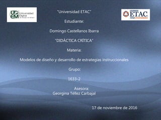 “Universidad ETAC”
Estudiante:
Domingo Castellanos Ibarra
“DIDÁCTICA CRÍTICA”
Materia:
Modelos de diseño y desarrollo de estrategias instruccionales
Grupo:
1633-2
Asesora:
Georgina Téllez Carbajal
17 de noviembre de 2016
 