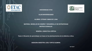 UNIVERSIDAD ETAC
ALIATUNIVERSIDADES
ALUMNO: EFRAIN CAMACHO LUNA
MATERIA: MODELOS DE DISEÑO Y DESARROLLO DE ESTRATEGIAS
INSTRUCCIONALES
SESIÓN 4. DIDÁCTICA CRÍTICA
Tarea 4. Situación de aprendizaje con base en los planteamientos de la didáctica crítica.
ASESORA MAESTRA LESLY ORTIZ GUZMÁN.
16/11/2017
 